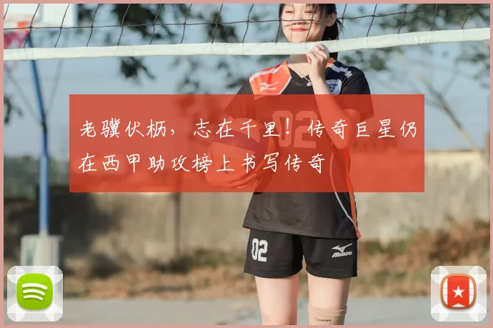 老骥伏枥，志在千里！传奇巨星仍在西甲助攻榜上书写传奇
