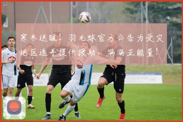 寒冬送暖!羽毛球官方公告为受灾地区选手提供援助,满满正能量!