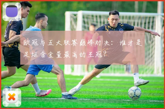 欧冠与五大联赛巅峰对决:谁才是足坛含金量最高的王冠?