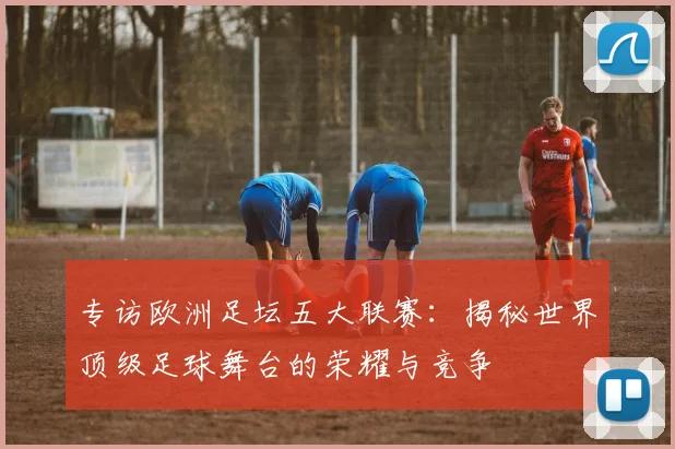 专访欧洲足坛五大联赛：揭秘世界顶级足球舞台的荣耀与竞争