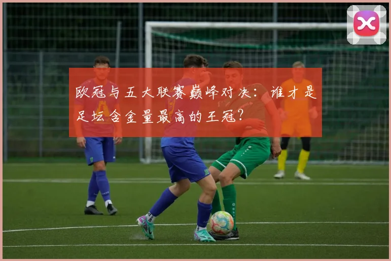 欧冠与五大联赛巅峰对决：谁才是足坛含金量最高的王冠？