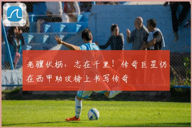 老骥伏枥,志在千里!传奇巨星仍在西甲助攻榜上书写传奇